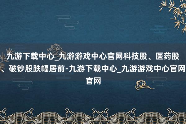 九游下载中心_九游游戏中心官网科技股、医药股、破钞股跌幅居前-九游下载中心_九游游戏中心官网