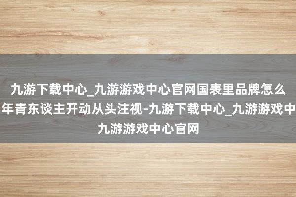 九游下载中心_九游游戏中心官网国表里品牌怎么打发？年青东谈主开动从头注视-九游下载中心_九游游戏中心官网