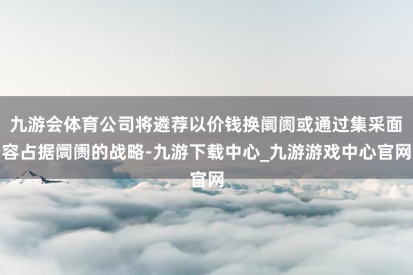九游会体育公司将遴荐以价钱换阛阓或通过集采面容占据阛阓的战略-九游下载中心_九游游戏中心官网