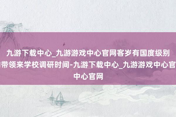 九游下载中心_九游游戏中心官网客岁有国度级别的带领来学校调研时间-九游下载中心_九游游戏中心官网