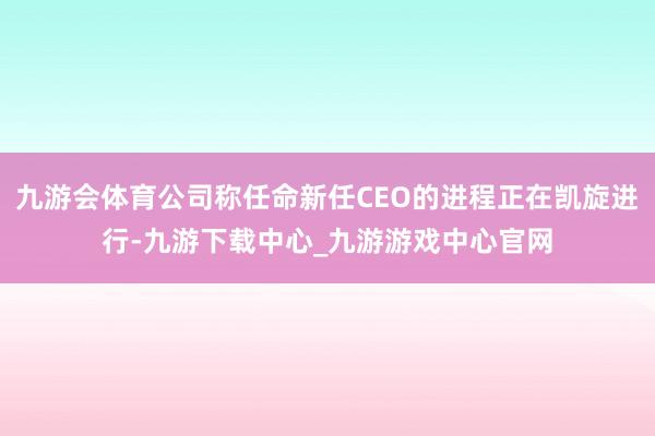 九游会体育公司称任命新任CEO的进程正在凯旋进行-九游下载中心_九游游戏中心官网