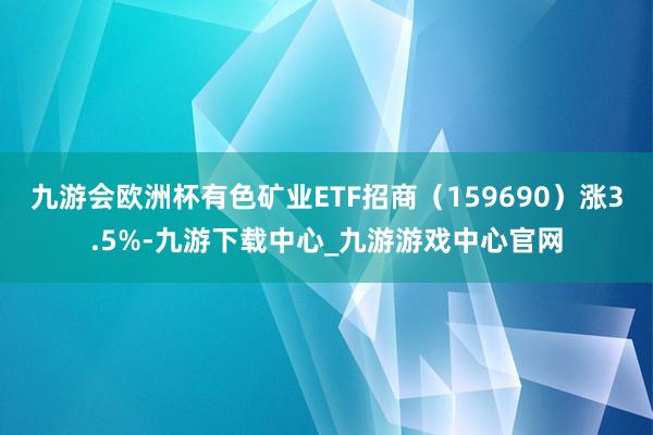 九游会欧洲杯有色矿业ETF招商（159690）涨3.5%-九游下载中心_九游游戏中心官网