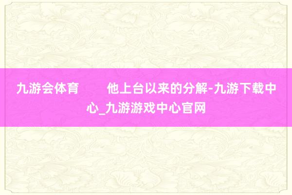 九游会体育        他上台以来的分解-九游下载中心_九游游戏中心官网
