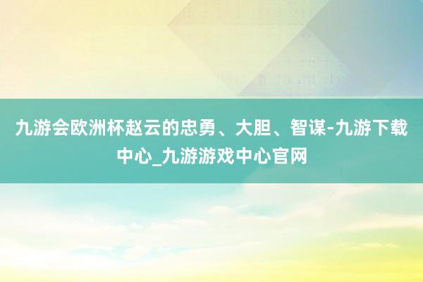 九游会欧洲杯赵云的忠勇、大胆、智谋-九游下载中心_九游游戏中心官网