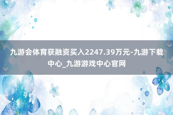 九游会体育获融资买入2247.39万元-九游下载中心_九游游戏中心官网