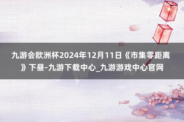 九游会欧洲杯2024年12月11日《市集零距离 》下昼-九游下载中心_九游游戏中心官网