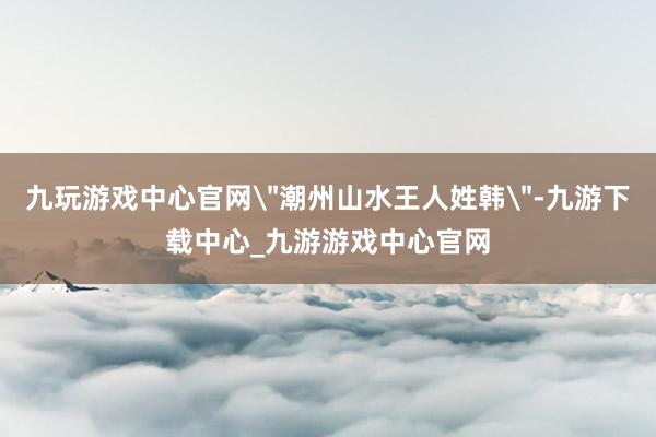 九玩游戏中心官网＂潮州山水王人姓韩＂-九游下载中心_九游游戏中心官网