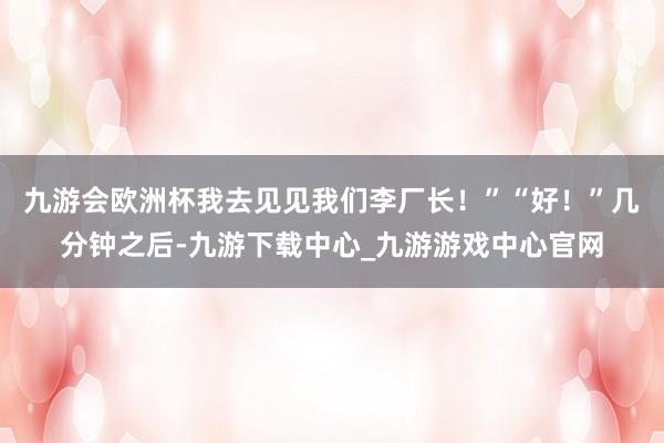 九游会欧洲杯我去见见我们李厂长！”“好！”几分钟之后-九游下载中心_九游游戏中心官网