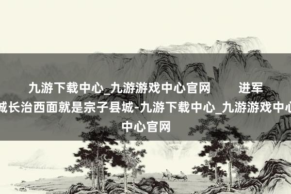 九游下载中心_九游游戏中心官网        进军宗子城长治西面就是宗子县城-九游下载中心_九游游戏中心官网