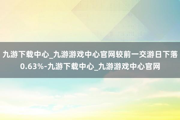九游下载中心_九游游戏中心官网较前一交游日下落0.63%-九游下载中心_九游游戏中心官网