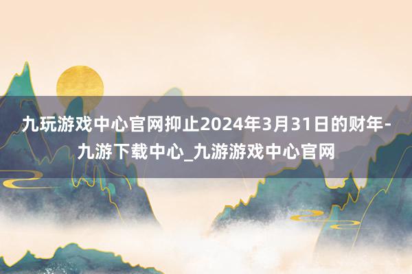 九玩游戏中心官网抑止2024年3月31日的财年-九游下载中心_九游游戏中心官网
