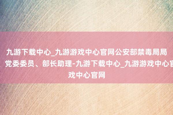 九游下载中心_九游游戏中心官网公安部禁毒局局长、党委委员、部长助理-九游下载中心_九游游戏中心官网