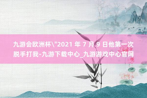 九游会欧洲杯＂2021 年 7 月 9 日他第一次脱手打我-九游下载中心_九游游戏中心官网