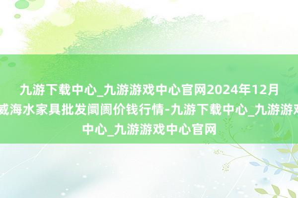 九游下载中心_九游游戏中心官网2024年12月28日山东威海水家具批发阛阓价钱行情-九游下载中心_九游游戏中心官网