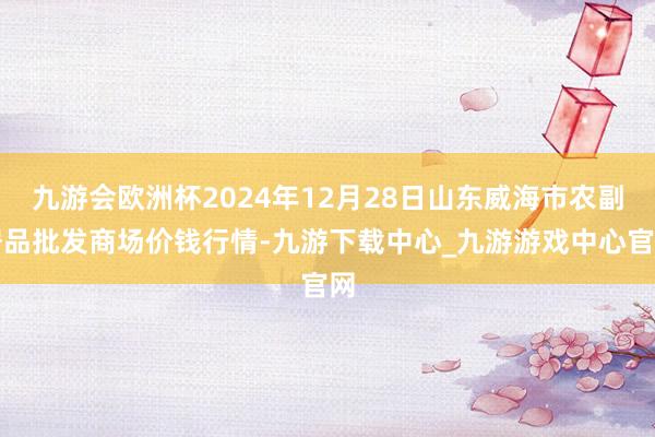 九游会欧洲杯2024年12月28日山东威海市农副居品批发商场价钱行情-九游下载中心_九游游戏中心官网