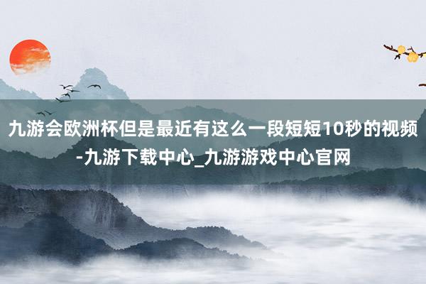 九游会欧洲杯但是最近有这么一段短短10秒的视频-九游下载中心_九游游戏中心官网