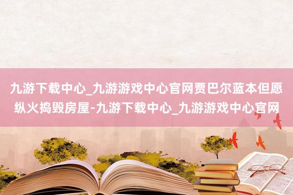 九游下载中心_九游游戏中心官网贾巴尔蓝本但愿纵火捣毁房屋-九游下载中心_九游游戏中心官网