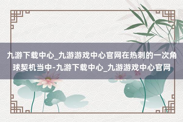九游下载中心_九游游戏中心官网在热刺的一次角球契机当中-九游下载中心_九游游戏中心官网