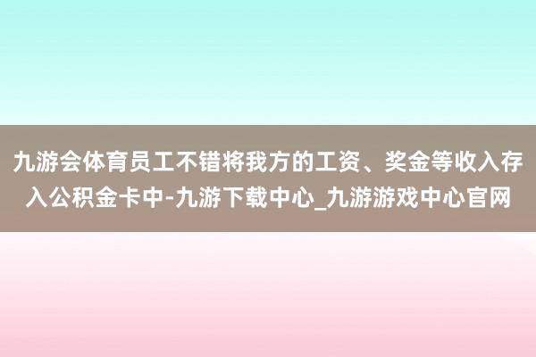 九游会体育员工不错将我方的工资、奖金等收入存入公积金卡中-九游下载中心_九游游戏中心官网