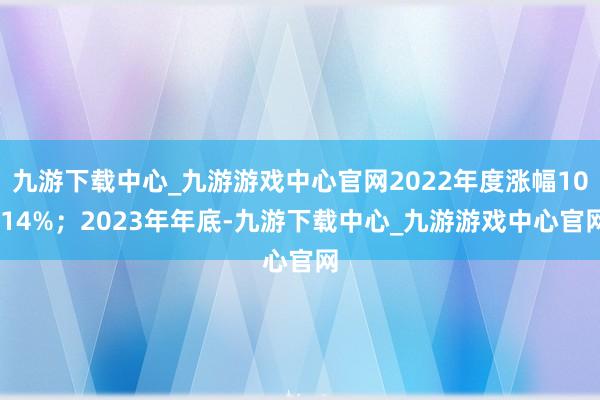九游下载中心_九游游戏中心官网2022年度涨幅10.14%；2023年年底-九游下载中心_九游游戏中心官网