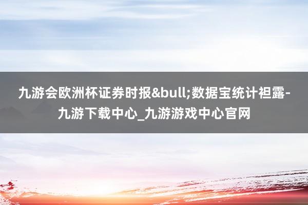 九游会欧洲杯证券时报&bull;数据宝统计袒露-九游下载中心_九游游戏中心官网