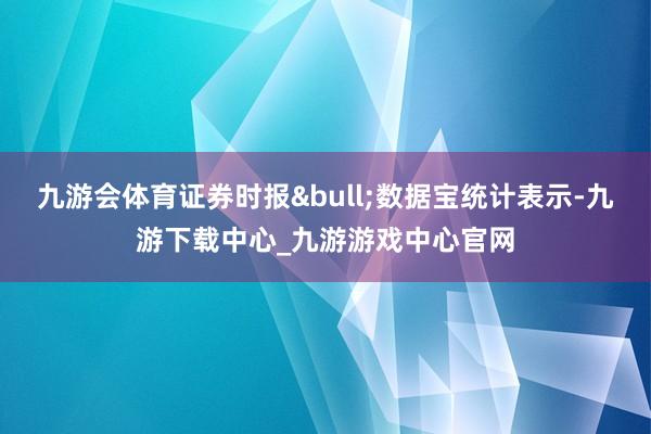 九游会体育证券时报&bull;数据宝统计表示-九游下载中心_九游游戏中心官网