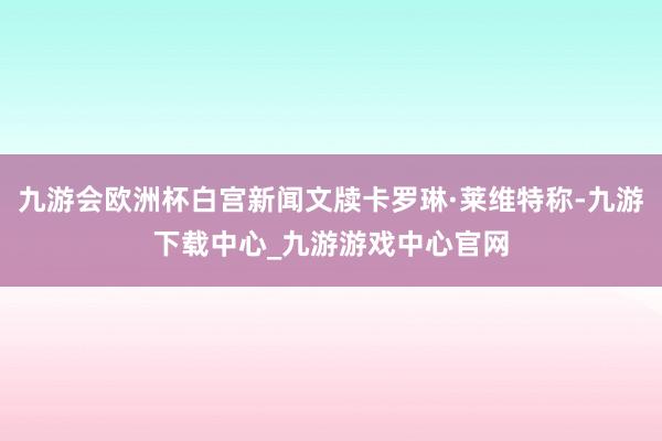 九游会欧洲杯白宫新闻文牍卡罗琳·莱维特称-九游下载中心_九游游戏中心官网