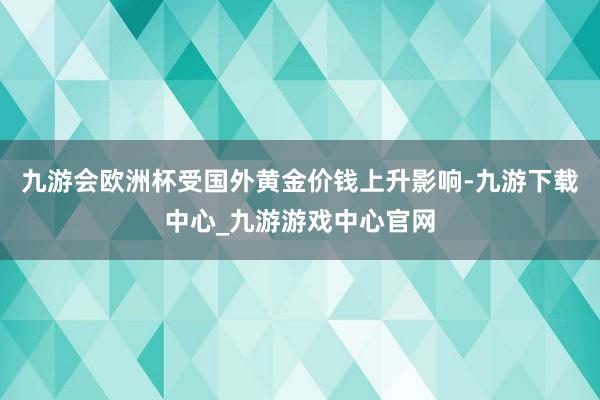 九游会欧洲杯受国外黄金价钱上升影响-九游下载中心_九游游戏中心官网