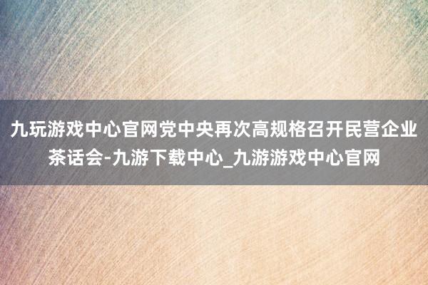 九玩游戏中心官网党中央再次高规格召开民营企业茶话会-九游下载中心_九游游戏中心官网