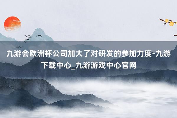 九游会欧洲杯公司加大了对研发的参加力度-九游下载中心_九游游戏中心官网