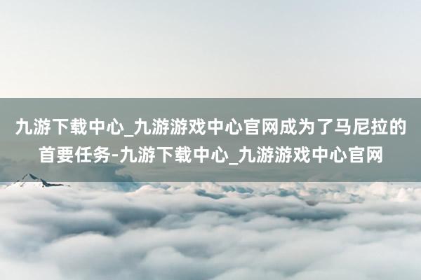 九游下载中心_九游游戏中心官网成为了马尼拉的首要任务-九游下载中心_九游游戏中心官网