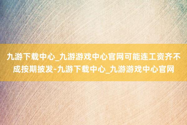 九游下载中心_九游游戏中心官网可能连工资齐不成按期披发-九游下载中心_九游游戏中心官网