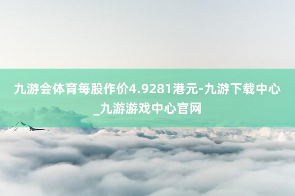 九游会体育每股作价4.9281港元-九游下载中心_九游游戏中心官网