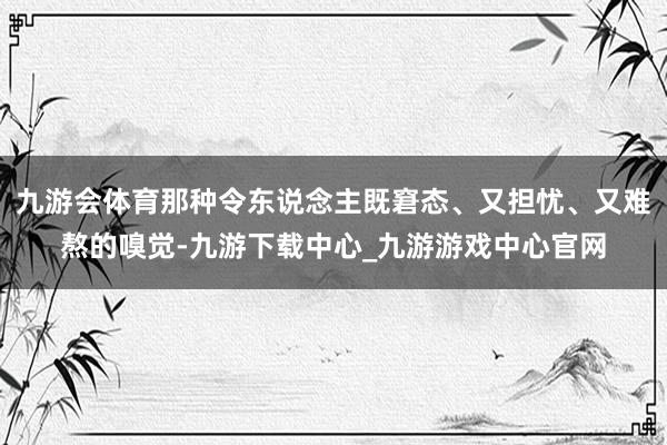 九游会体育那种令东说念主既窘态、又担忧、又难熬的嗅觉-九游下载中心_九游游戏中心官网