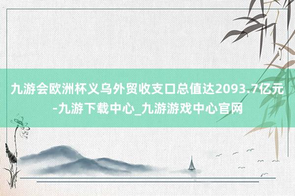 九游会欧洲杯义乌外贸收支口总值达2093.7亿元-九游下载中心_九游游戏中心官网