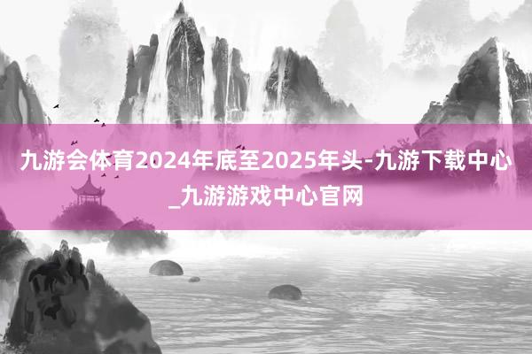 九游会体育2024年底至2025年头-九游下载中心_九游游戏中心官网