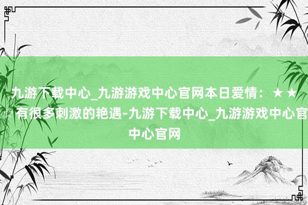九游下载中心_九游游戏中心官网本日爱情：★★★☆有很多刺激的艳遇-九游下载中心_九游游戏中心官网
