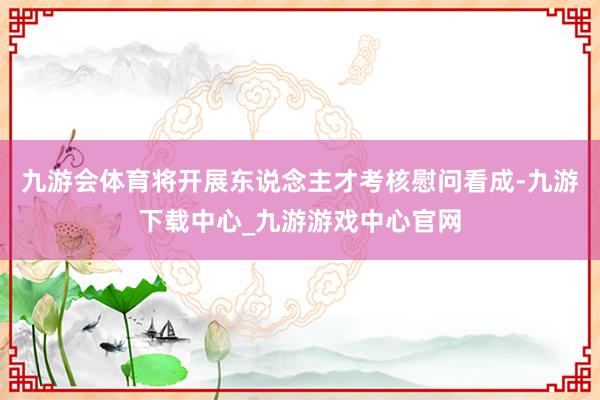 九游会体育将开展东说念主才考核慰问看成-九游下载中心_九游游戏中心官网