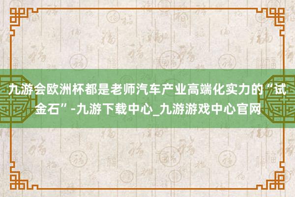 九游会欧洲杯都是老师汽车产业高端化实力的“试金石”-九游下载中心_九游游戏中心官网