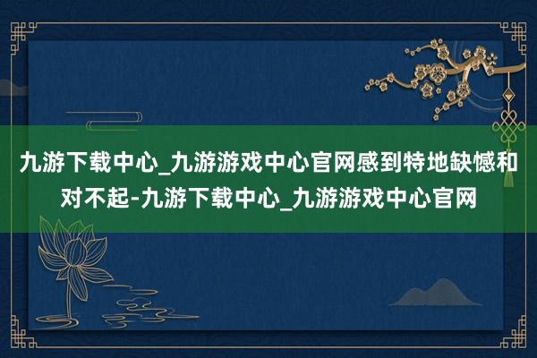 九游下载中心_九游游戏中心官网感到特地缺憾和对不起-九游下载中心_九游游戏中心官网