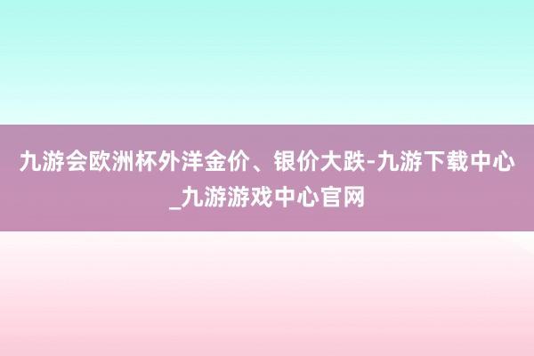 九游会欧洲杯　　外洋金价、银价大跌-九游下载中心_九游游戏中心官网
