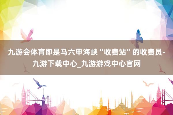 九游会体育即是马六甲海峡“收费站”的收费员-九游下载中心_九游游戏中心官网