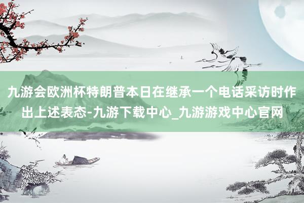 九游会欧洲杯特朗普本日在继承一个电话采访时作出上述表态-九游下载中心_九游游戏中心官网