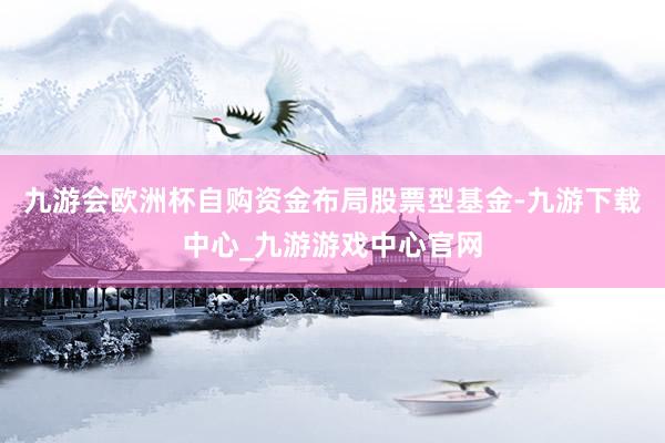 九游会欧洲杯自购资金布局股票型基金-九游下载中心_九游游戏中心官网