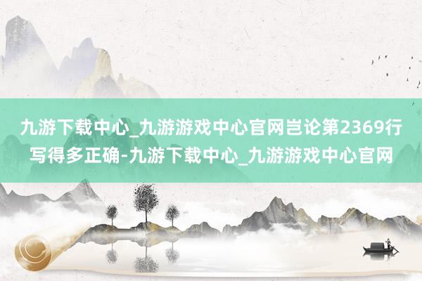 九游下载中心_九游游戏中心官网岂论第2369行写得多正确-九游下载中心_九游游戏中心官网