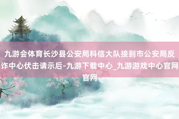 九游会体育长沙县公安局科信大队接到市公安局反诈中心伏击请示后-九游下载中心_九游游戏中心官网