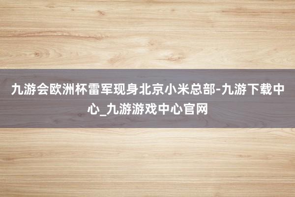 九游会欧洲杯雷军现身北京小米总部-九游下载中心_九游游戏中心官网