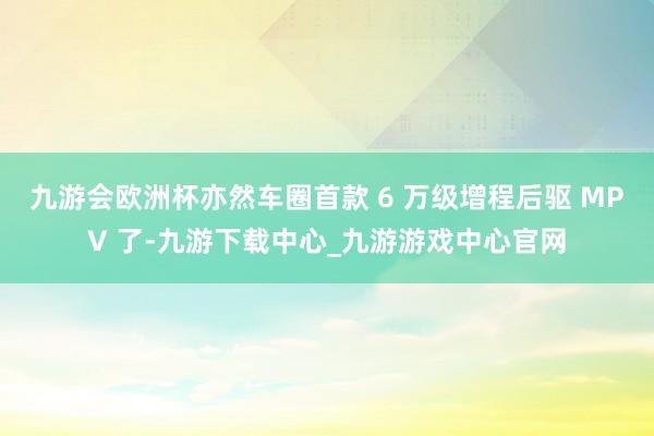 九游会欧洲杯亦然车圈首款 6 万级增程后驱 MPV 了-九游下载中心_九游游戏中心官网