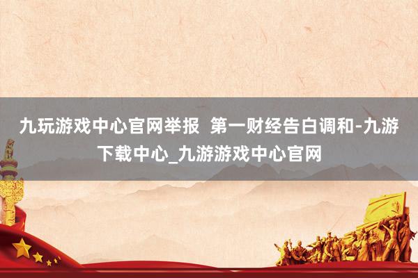 九玩游戏中心官网举报  第一财经告白调和-九游下载中心_九游游戏中心官网