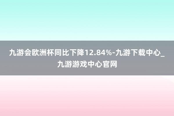 九游会欧洲杯同比下降12.84%-九游下载中心_九游游戏中心官网
